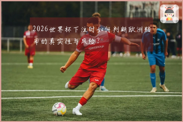 2026世界杯下注时如何判断欧洲赔率的真实性与风险？